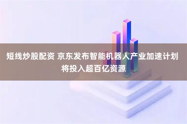 短线炒股配资 京东发布智能机器人产业加速计划 将投入超百亿资源