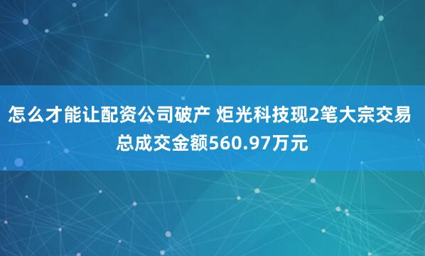 怎么才能让配资公司破产 炬光科技现2笔大宗交易 总成交金额560.97万元