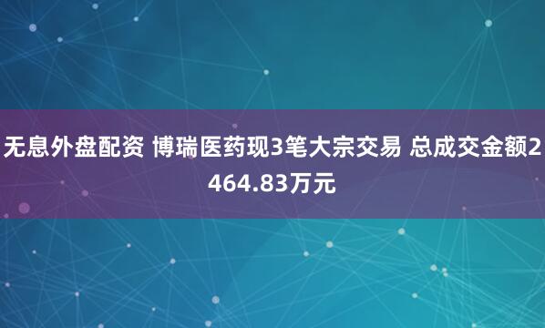 无息外盘配资 博瑞医药现3笔大宗交易 总成交金额2464.83万元