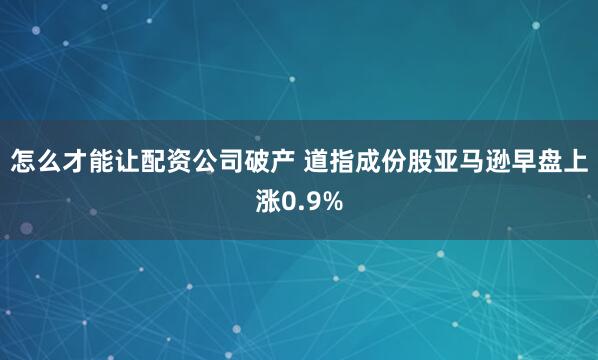 怎么才能让配资公司破产 道指成份股亚马逊早盘上涨0.9%