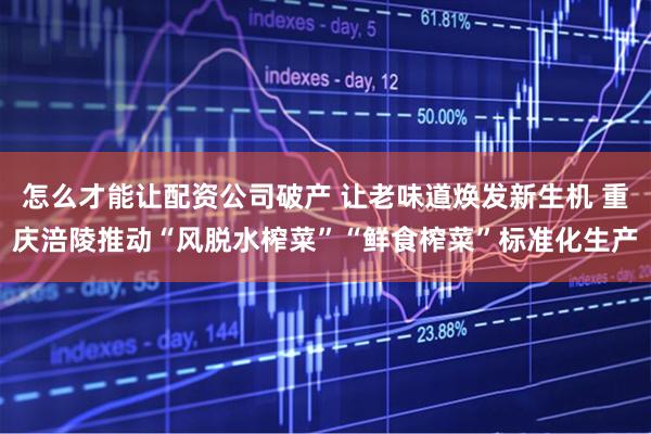 怎么才能让配资公司破产 让老味道焕发新生机 重庆涪陵推动“风脱水榨菜”“鲜食榨菜”标准化生产