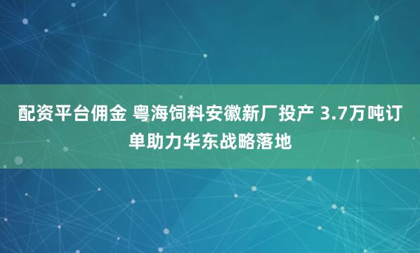 配资平台佣金 粤海饲料安徽新厂投产 3.7万吨订单助力华东战略落地