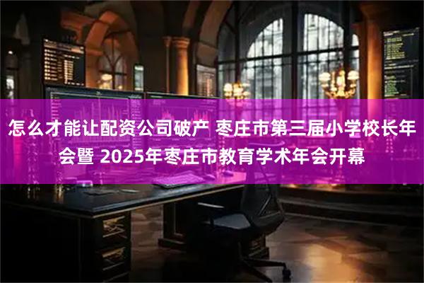怎么才能让配资公司破产 枣庄市第三届小学校长年会暨 2025年枣庄市教育学术年会开幕