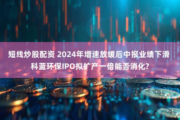 短线炒股配资 2024年增速放缓后中报业绩下滑 科蓝环保IPO拟扩产一倍能否消化?