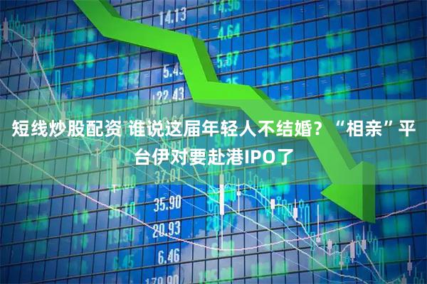 短线炒股配资 谁说这届年轻人不结婚？“相亲”平台伊对要赴港IPO了