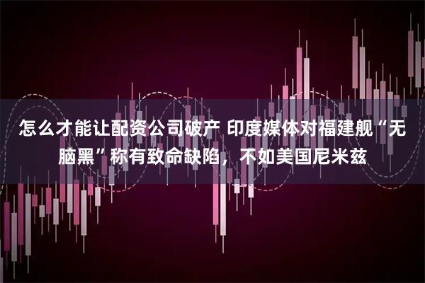 怎么才能让配资公司破产 印度媒体对福建舰“无脑黑”称有致命缺陷，不如美国尼米兹