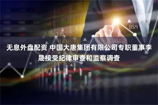 无息外盘配资 中国大唐集团有限公司专职董事李晟接受纪律审查和监察调查