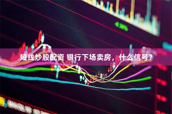 短线炒股配资 银行下场卖房，什么信号？