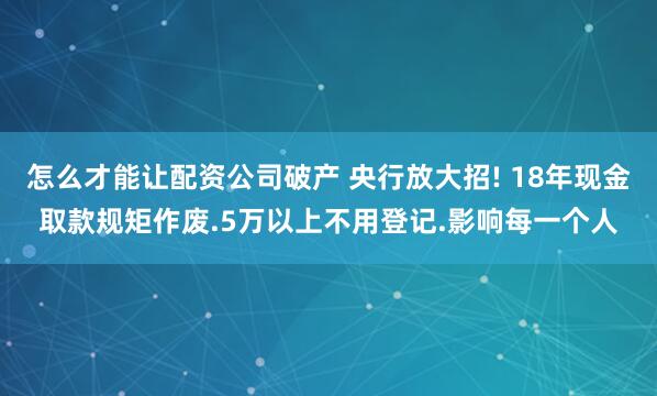 怎么才能让配资公司破产 央行放大招! 18年现金取款规矩作废.5万以上不用登记.影响每一个人
