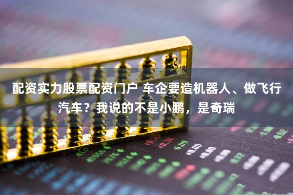配资实力股票配资门户 车企要造机器人、做飞行汽车？我说的不是小鹏，是奇瑞