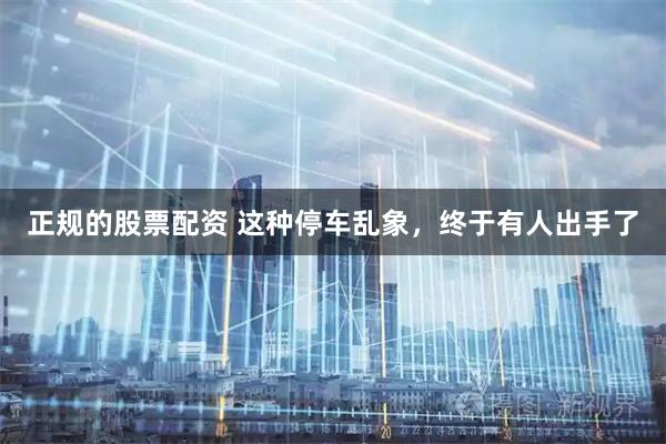 正规的股票配资 这种停车乱象，终于有人出手了