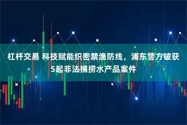 杠杆交易 科技赋能织密禁渔防线，浦东警方破获5起非法捕捞水产品案件