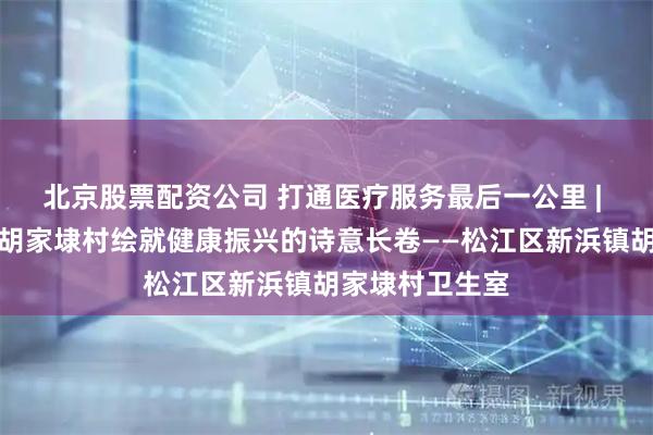 北京股票配资公司 打通医疗服务最后一公里 | 中医润乡土：胡家埭村绘就健康振兴的诗意长卷——松江区新浜镇胡家埭村卫生室