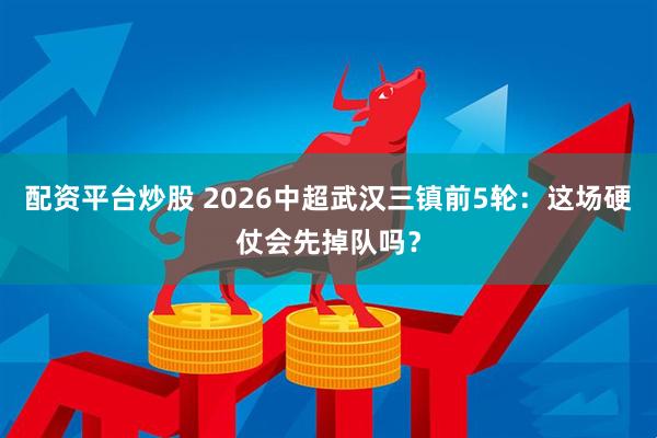配资平台炒股 2026中超武汉三镇前5轮：这场硬仗会先掉队吗？