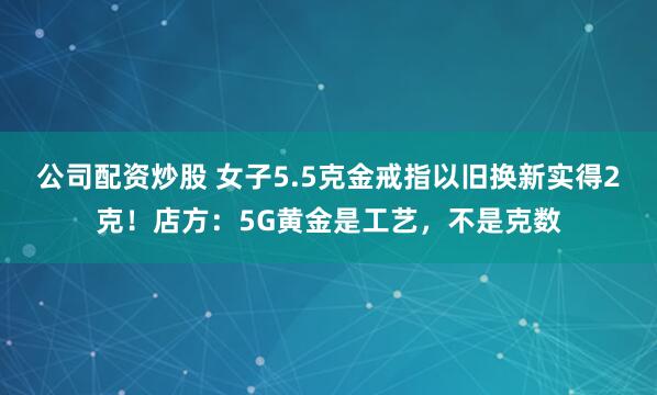 公司配资炒股 女子5.5克金戒指以旧换新实得2克！店方：5G黄金是工艺，不是克数