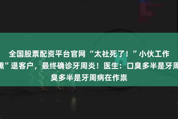 全国股票配资平台官网 “太社死了！”小伙工作汇报时“熏”退客户，最终确诊牙周炎！医生：口臭多半是牙周病在作祟