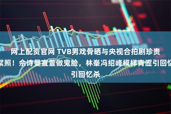网上配资官网 TVB男戏骨晒与央视合拍剧珍贵花絮照！佘诗曼宣萱做鬼脸，林峯冯绍峰模样青涩引回忆杀