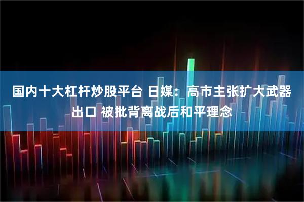 国内十大杠杆炒股平台 日媒：高市主张扩大武器出口 被批背离战后和平理念