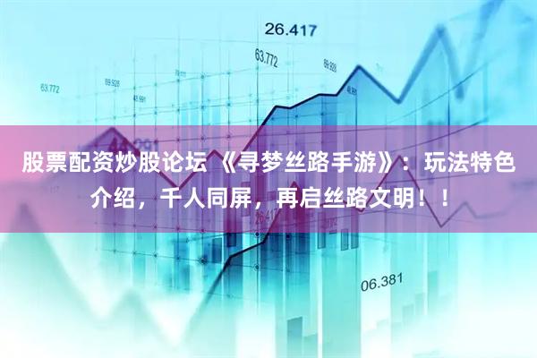 股票配资炒股论坛 《寻梦丝路手游》：玩法特色介绍，千人同屏，再启丝路文明！！