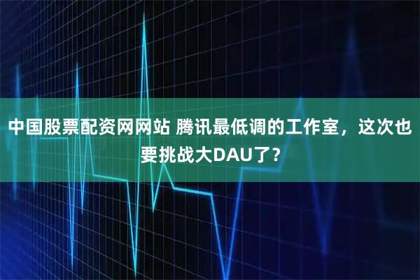 中国股票配资网网站 腾讯最低调的工作室，这次也要挑战大DAU了？