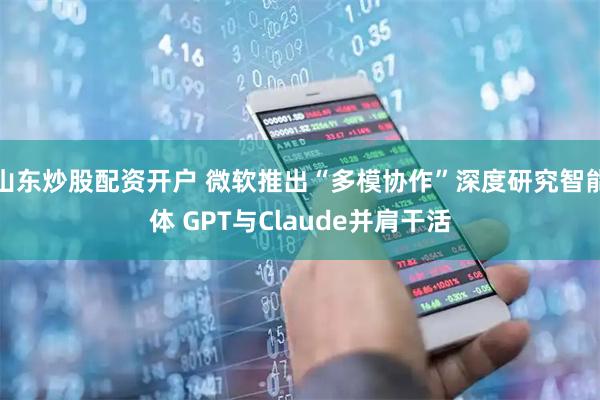 山东炒股配资开户 微软推出“多模协作”深度研究智能体 GPT与Claude并肩干活