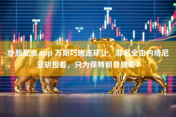 炒股配资app 万斯巧施连环计，罪名全由内塔尼亚胡担着，只为保特朗普脱罪？