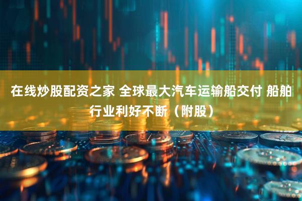 在线炒股配资之家 全球最大汽车运输船交付 船舶行业利好不断（附股）