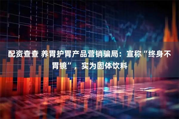 配资查查 养胃护胃产品营销骗局：宣称“终身不胃镜”，实为固体饮料