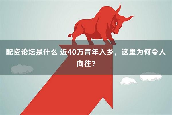 配资论坛是什么 近40万青年入乡，这里为何令人向往？
