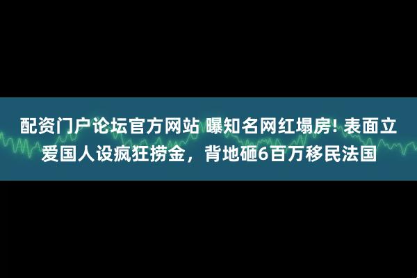 配资门户论坛官方网站 曝知名网红塌房! 表面立爱国人设疯狂捞金，背地砸6百万移民法国