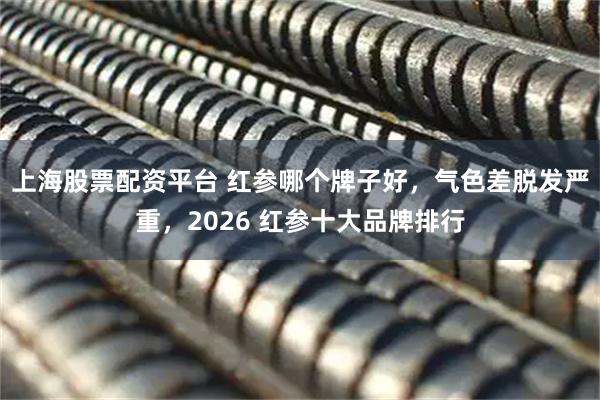 上海股票配资平台 红参哪个牌子好，气色差脱发严重，2026 红参十大品牌排行