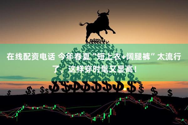 在线配资电话 今年春夏“短上衣+阔腿裤”太流行了，这样穿时髦又显高！