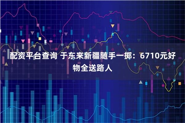 配资平台查询 于东来新疆随手一掷：6710元好物全送路人