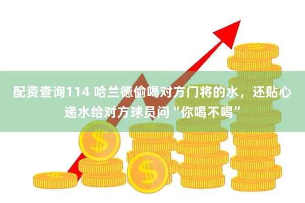 配资查询114 哈兰德偷喝对方门将的水，还贴心递水给对方球员问“你喝不喝”