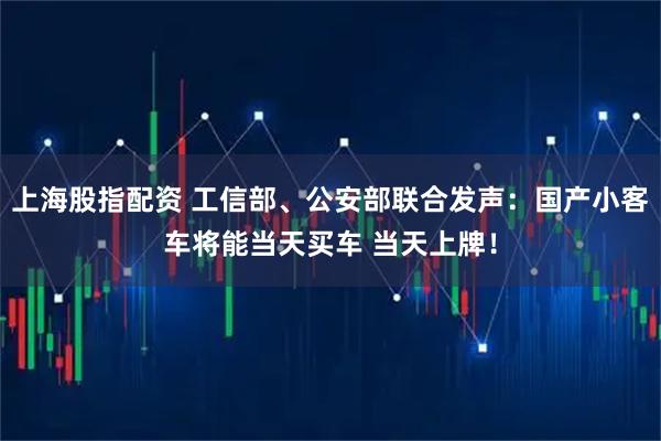 上海股指配资 工信部、公安部联合发声：国产小客车将能当天买车 当天上牌！