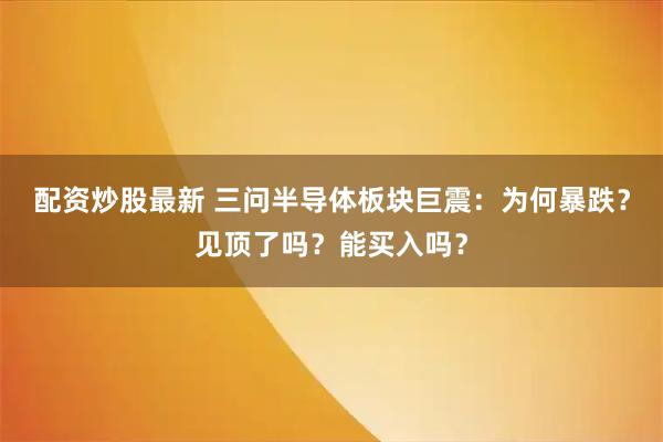配资炒股最新 三问半导体板块巨震：为何暴跌？见顶了吗？能买入吗？